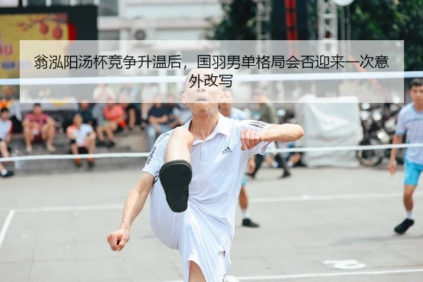 翁泓阳汤杯竞争升温后，国羽男单格局会否迎来一次意外改写