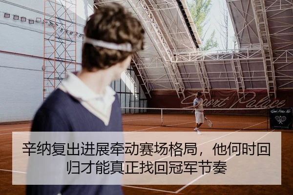 辛纳复出进展牵动赛场格局，他何时回归才能真正找回冠军节奏